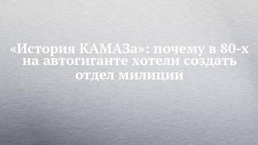 «История КАМАЗа»: почему в 80-х на автогиганте хотели создать отдел милиции - chelny-izvest.ru - Набережные Челны