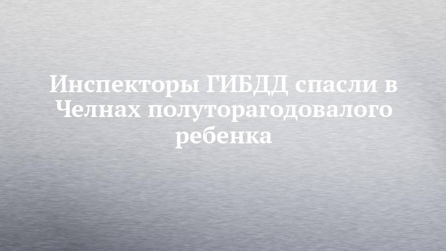 Инспекторы ГИБДД спасли в Челнах полуторагодовалого ребенка - chelny-izvest.ru - Набережные Челны