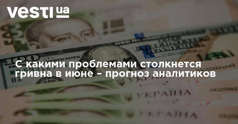 С какими проблемами столкнется гривна в июне – прогноз аналитиков - vesti.ua