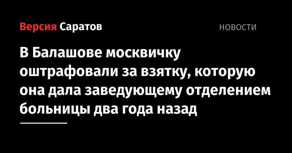 В Балашове москвичку оштрафовали за взятку, которую она дала заведующему отделением больницы два года назад - nversia.ru - Московская обл. - Саратовская обл.