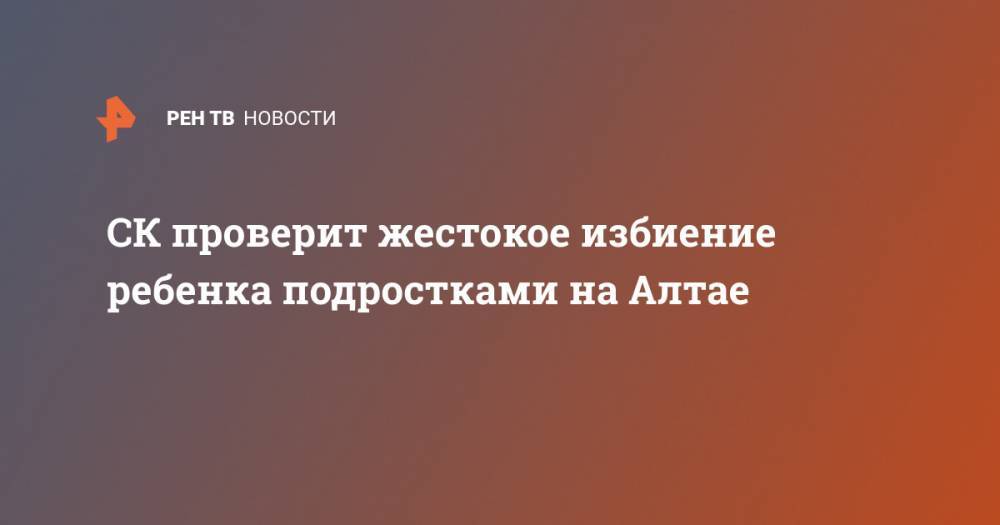 СК проверит жестокое избиение ребенка подростками на Алтае - ren.tv - Россия - Алтайский край - респ. Алтай