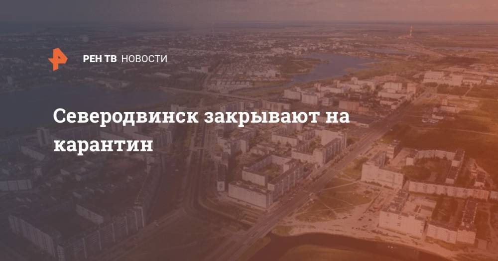 Северодвинск закрывают на карантин - ren.tv - Россия - Архангельская обл. - Северодвинск