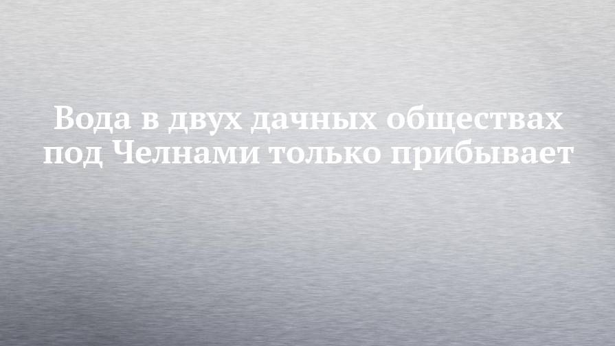 Вода в двух дачных обществах под Челнами только прибывает - chelny-izvest.ru
