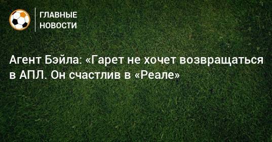 Гарета Бэйла - Агент Бэйла: «Гарет не хочет возвращаться в АПЛ. Он счастлив в «Реале» - bombardir.ru - Мадрид