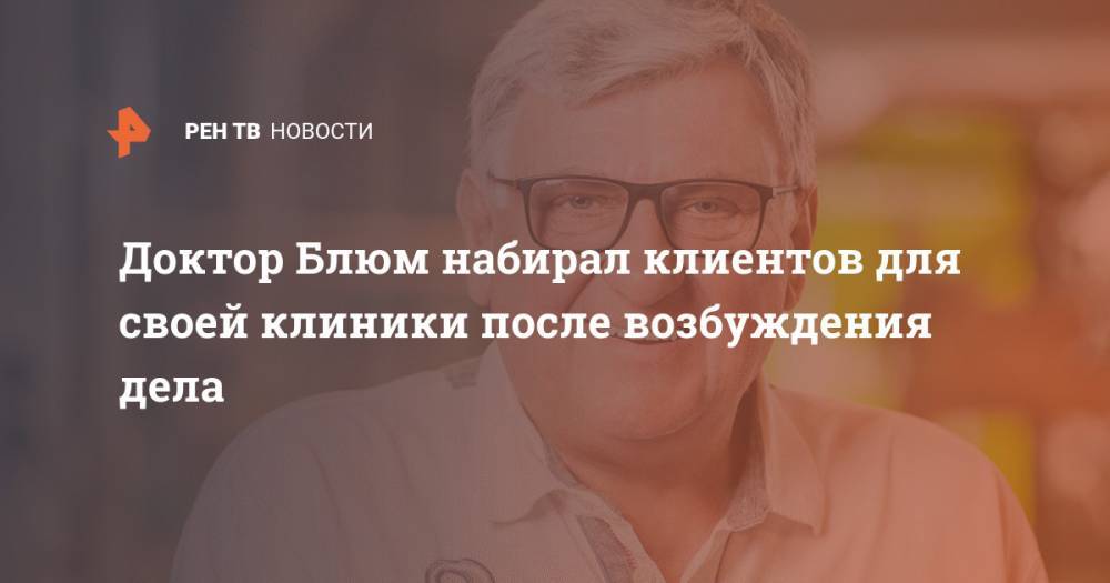 Доктор Блюм набирал клиентов для своей клиники после возбуждения дела - ren.tv