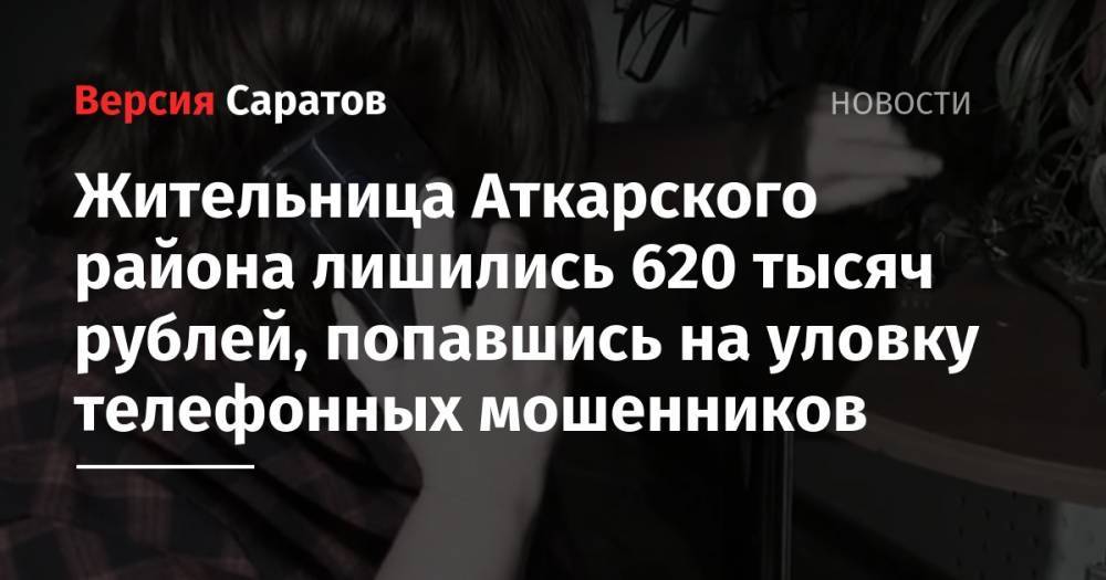 Жительница Аткарского района лишились 620 тысяч рублей, попавшись на уловку телефонных мошенников - nversia.ru - Саратовская обл. - район Аткарский