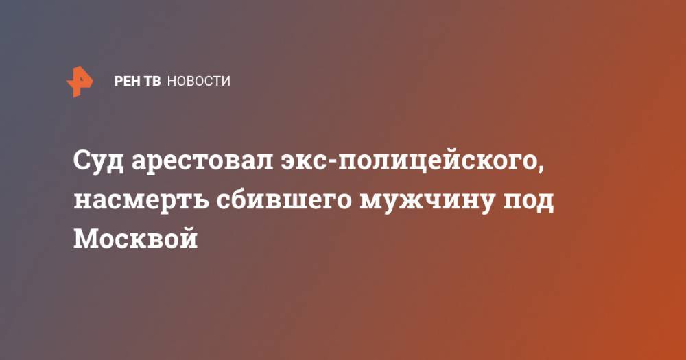 Суд арестовал экс-полицейского, насмерть сбившего мужчину под Москвой - ren.tv - Москва - Россия - Московская обл. - Владимирская обл.