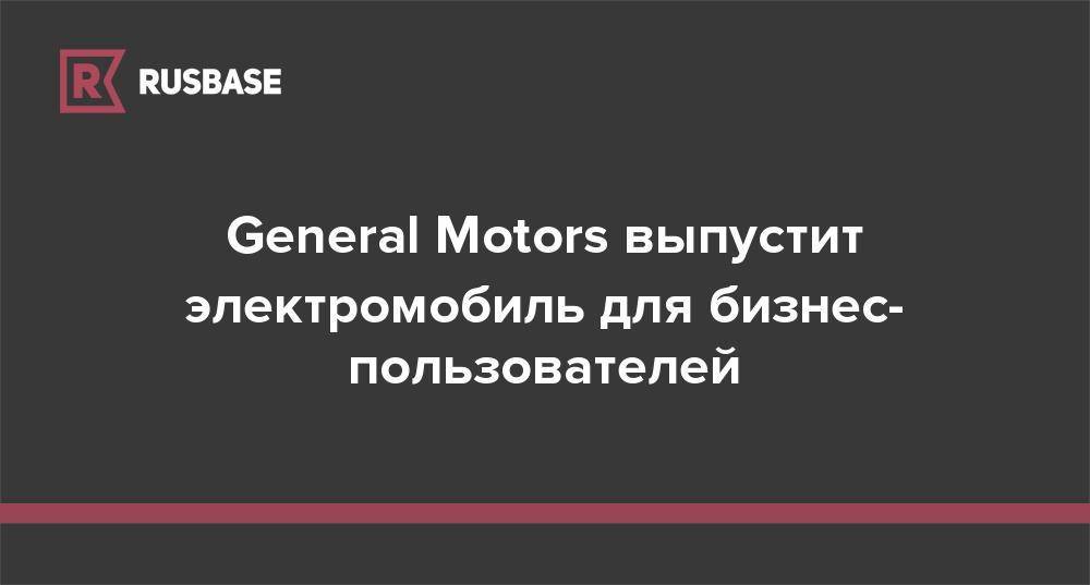 General Motors выпустит электромобиль для бизнес-пользователей - rb.ru
