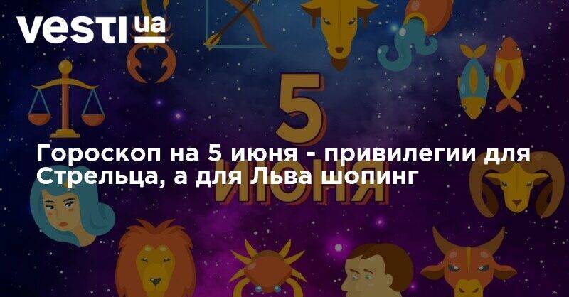Гороскоп на 5 июня - привилегии для Стрельца, а для Льва шопинг - vesti.ua