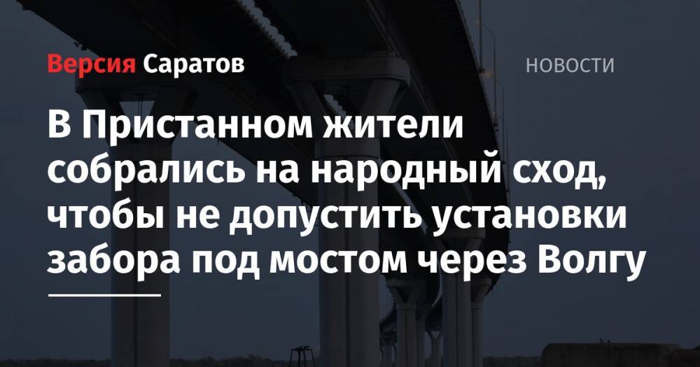 В Пристанном жители собрались на народный сход, чтобы не допустить установки забора под мостом через Волгу - nversia.ru - район Саратовский