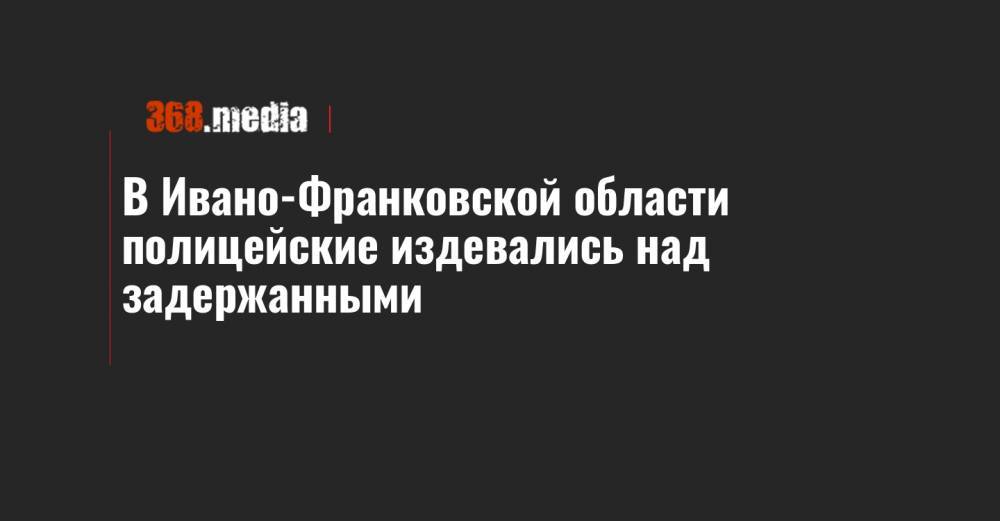 В Ивано-Франковской области полицейские издевались над задержанными - 368.media - Ивано-Франковская обл. - Ивано-Франковск