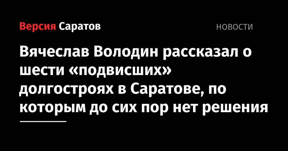 Вячеслав Володин - Вячеслав Володин рассказал о шести «подвисших» долгостроях в Саратове, по которым до сих пор нет решения - nversia.ru - Саратов