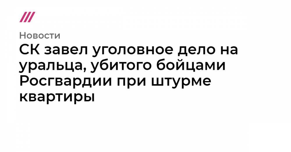 СК завел уголовное дело на уральца, убитого бойцами Росгвардии при штурме квартиры - tvrain.ru - Россия