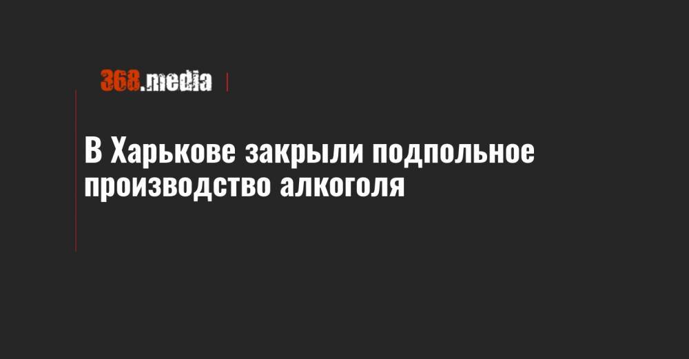 В Харькове закрыли подпольное производство алкоголя - 368.media - Харьков