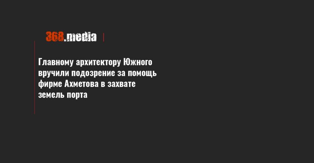 Ринат Ахметов - Главному архитектору Южного вручили подозрение за помощь фирме Ахметова в захвате земель порта - 368.media - Южный