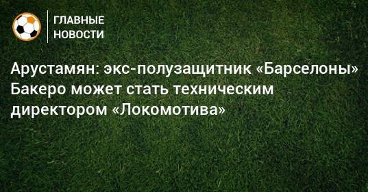 Арустамян: экс-полузащитник «Барселоны» Бакеро может стать техническим директором «Локомотива» - bombardir.ru - Москва