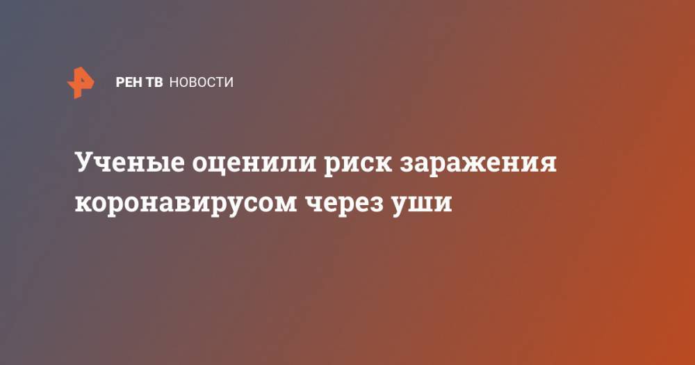 Ученые оценили риск заражения коронавирусом через уши - ren.tv