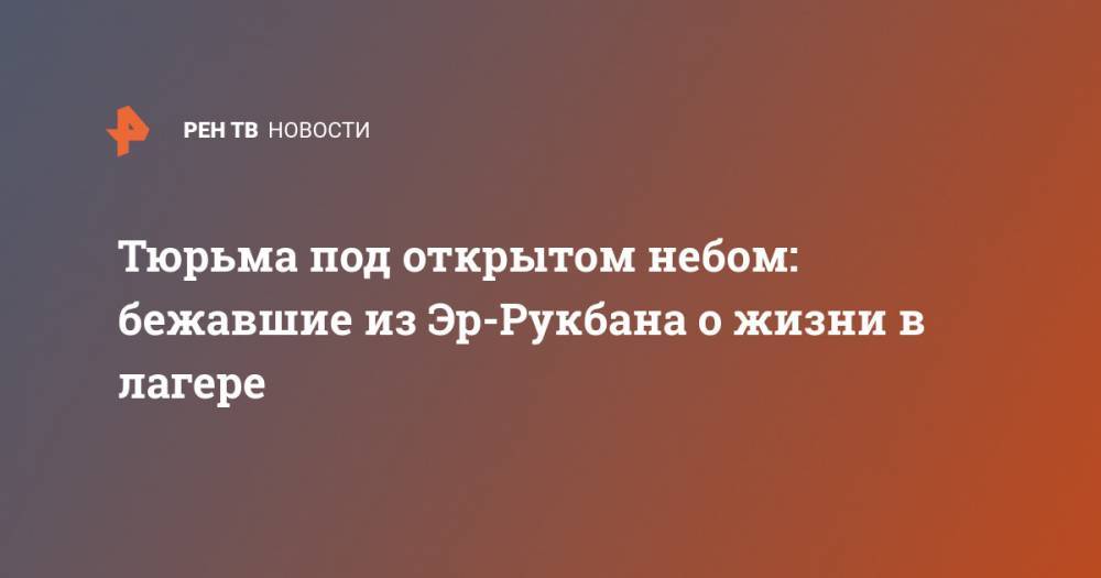 Тюрьма под открытом небом: бежавшие из Эр-Рукбана о жизни в лагере - ren.tv - Сирия