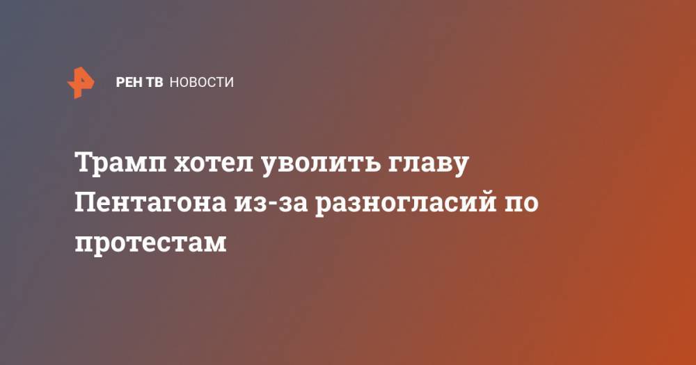Джордж Флойд - Трамп хотел уволить главу Пентагона из-за разногласий по протестам - ren.tv - США