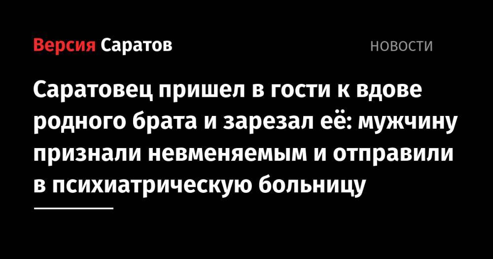 Саратовец пришел в гости к вдове родного брата и зарезал её: мужчину признали невменяемым и отправили в психиатрическую больницу - nversia.ru - Саратовская обл. - Саратов