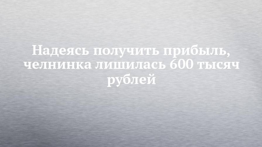 Надеясь получить прибыль, челнинка лишилась 600 тысяч рублей - chelny-izvest.ru