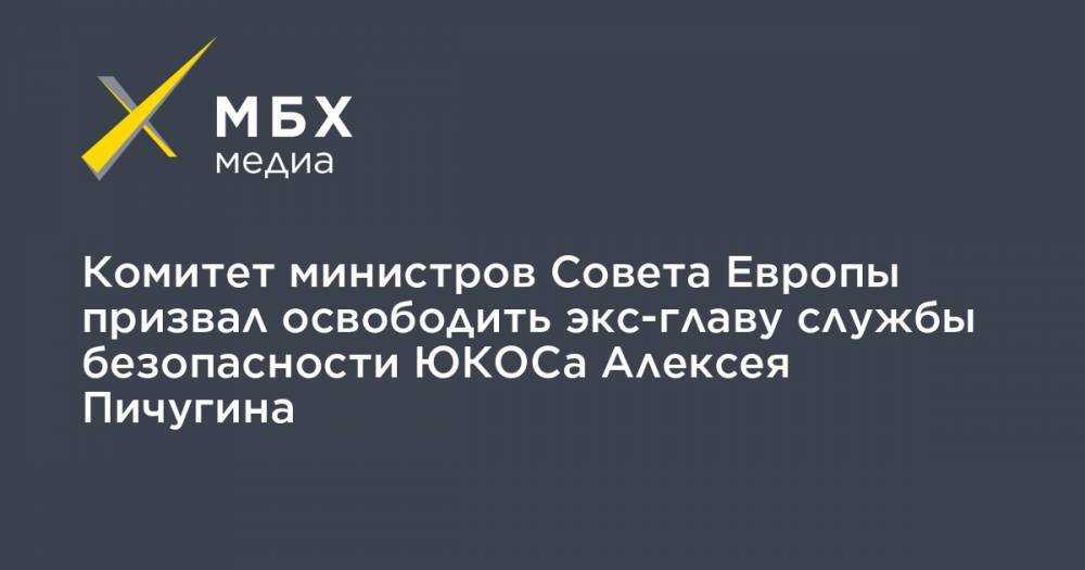 Комитет министров Совета Европы призвал освободить экс-главу службы безопасности ЮКОСа Алексея Пичугина - mbk.news - Россия - Украина