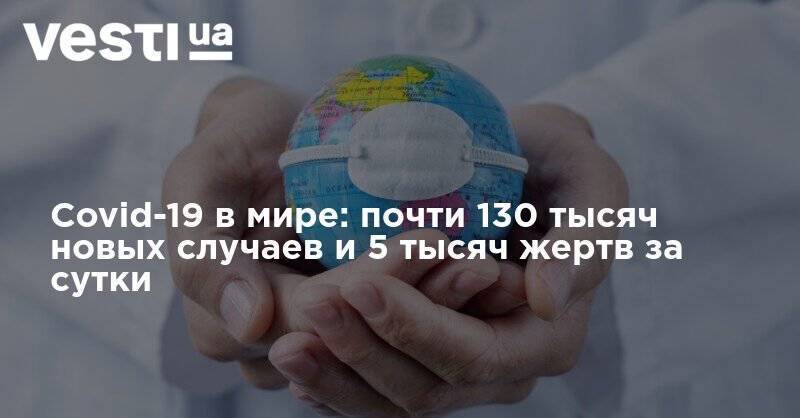 Covid-19 в мире: почти 130 тысяч новых случаев и 5 тысяч жертв за сутки - vesti.ua - США - Украина - Бразилия