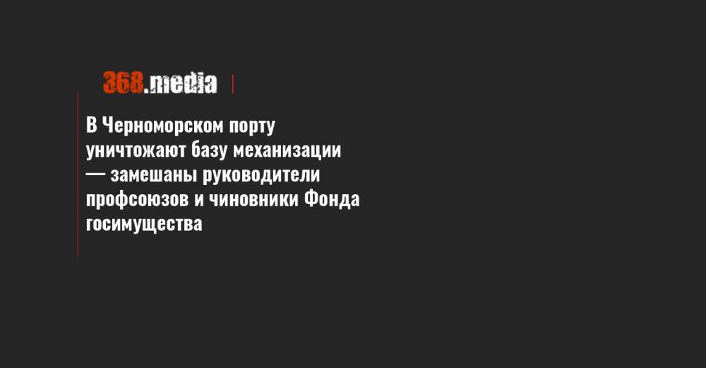В Черноморском порту уничтожают базу механизации — замешаны руководители профсоюзов и чиновники Фонда госимущества - 368.media - Украина - Одесская обл. - Черноморск