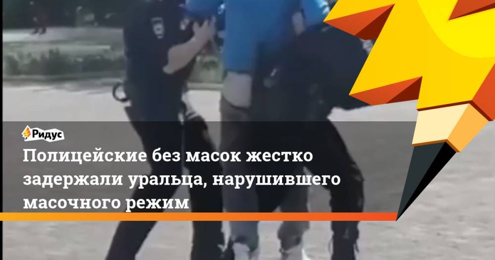 Полицейские без масок жестко задержали уральца, нарушившего масочного режим - ridus.ru - Магнитогорск