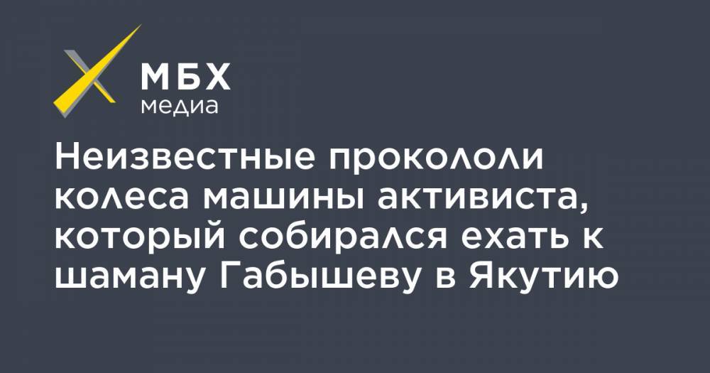 Александр Габышев - Неизвестные прокололи колеса машины активиста, который собирался ехать к шаману Габышеву в Якутию - mbk.news - респ. Саха - Якутск