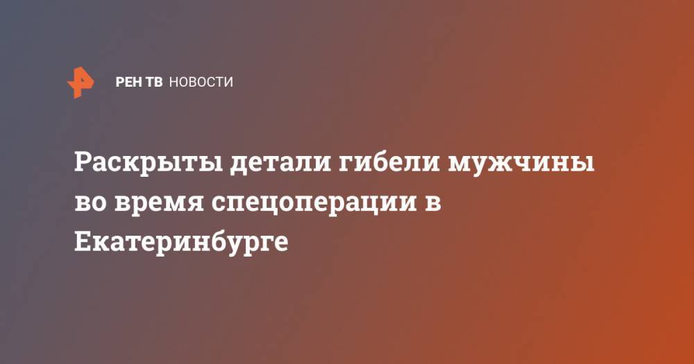 Раскрыты детали гибели мужчины во время спецоперации в Екатеринбурге - ren.tv - Екатеринбург