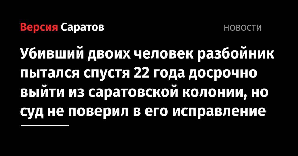 Убивший двоих человек разбойник пытался спустя 22 года досрочно выйти из саратовской колонии, но суд не поверил в его исправление - nversia.ru - Саратов