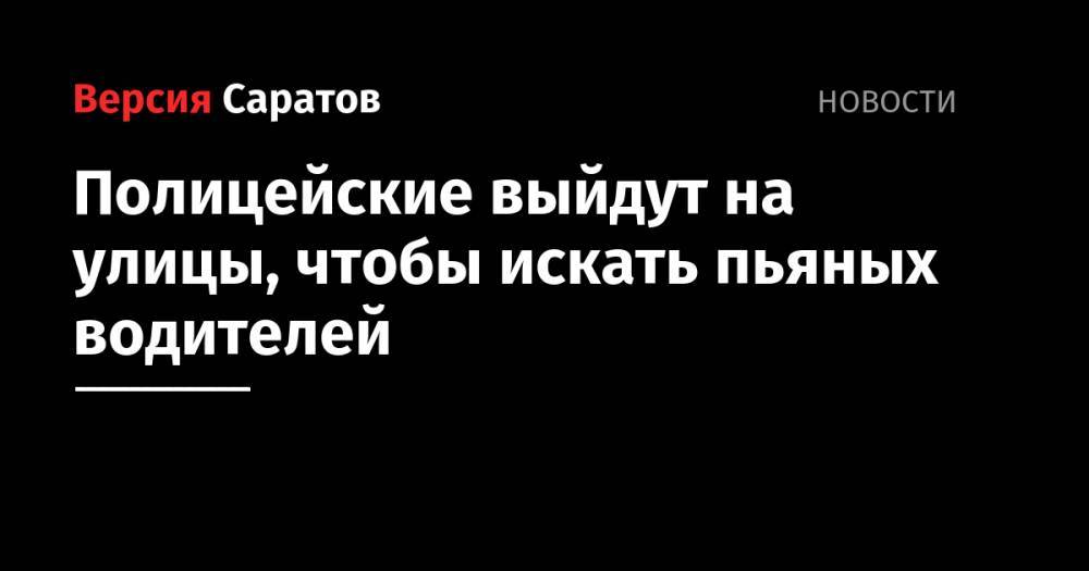 Полицейские выйдут на улицы, чтобы искать пьяных водителей - nversia.ru - Саратов
