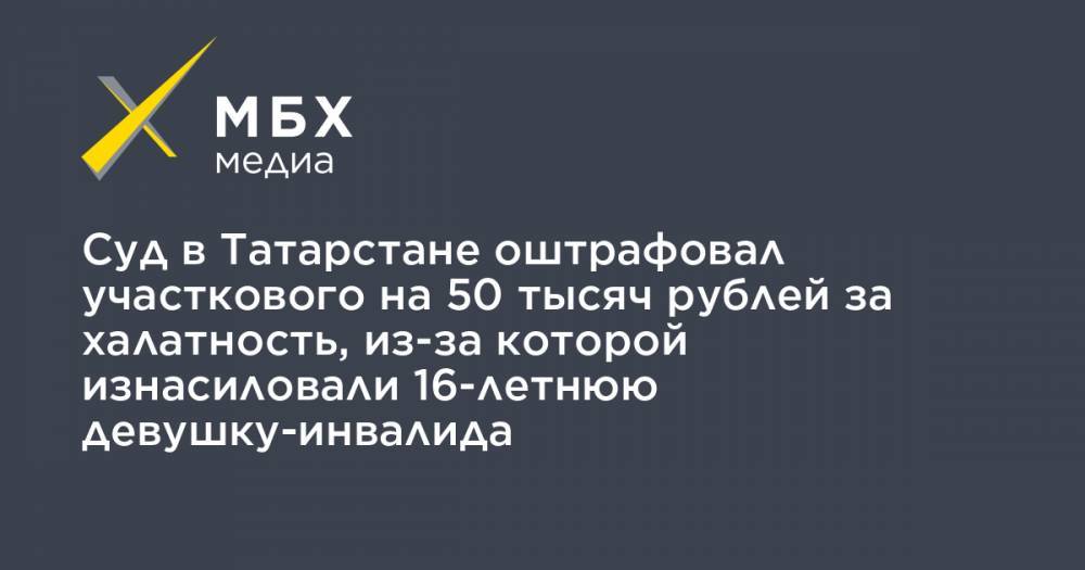 Суд в Татарстане оштрафовал участкового на 50 тысяч рублей за халатность, из-за которой изнасиловали 16-летнюю девушку-инвалида - mbk.news - Россия - респ. Татарстан - Набережные Челны