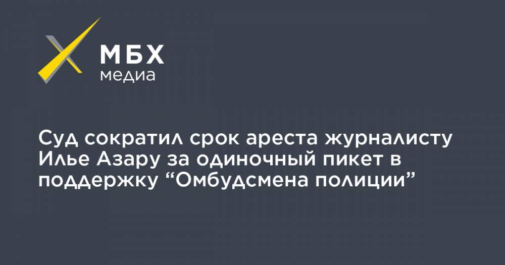 Илья Азар - Владимир Воронцов - Суд сократил срок ареста журналисту Илье Азару за одиночный пикет в поддержку “Омбудсмена полиции” - mbk.news - Москва