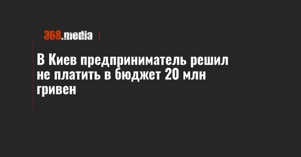 В Киев предприниматель решил не платить в бюджет 20 млн гривен - 368.media - Украина - Киев