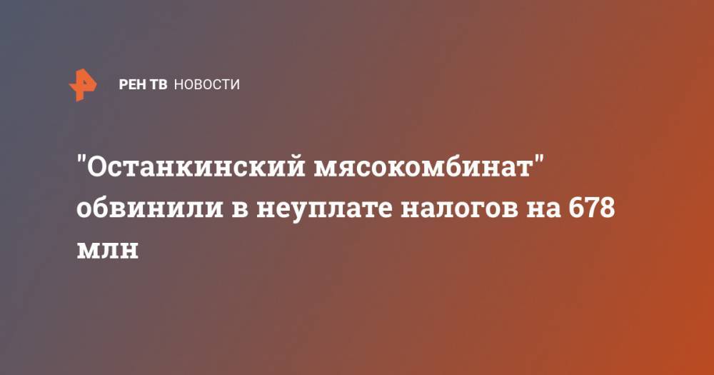 "Останкинский мясокомбинат" обвинили в неуплате налогов на 678 млн - ren.tv - Москва - Россия