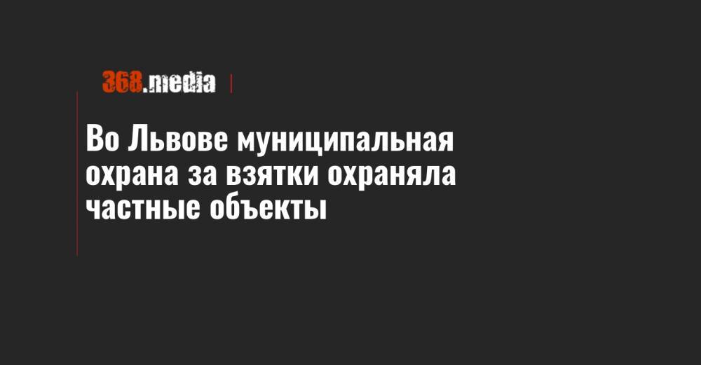 Во Львове муниципальная охрана за взятки охраняла частные объекты - 368.media - Львов - Львовская обл.