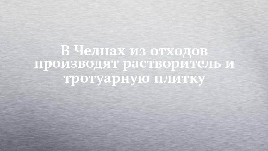 В Челнах из отходов производят растворитель и тротуарную плитку - chelny-izvest.ru