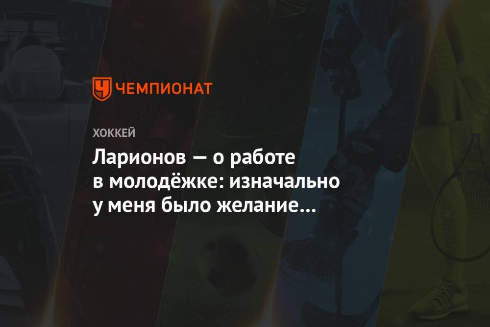 Игорь Ларионов - Ларионов — о работе в молодёжке: изначально у меня было желание поработать один год - championat.com - Россия
