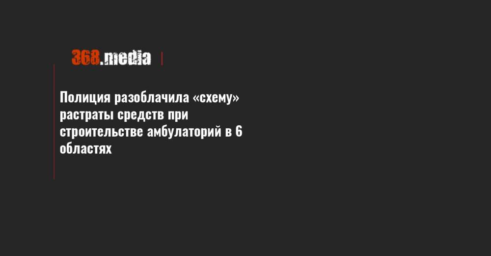 Полиция разоблачила «схему» растраты средств при строительстве амбулаторий в 6 областях - 368.media - Запорожская обл. - Николаевская обл. - Черкасская обл. - Львовская обл.