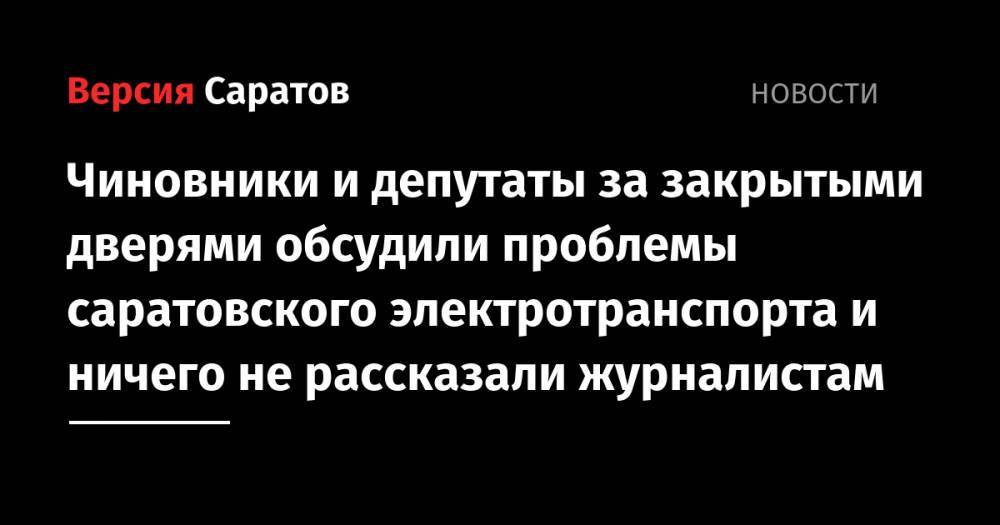 Чиновники и депутаты за закрытыми дверями обсудили проблемы саратовского электротранспорта и ничего не рассказали журналистам - nversia.ru - Саратов