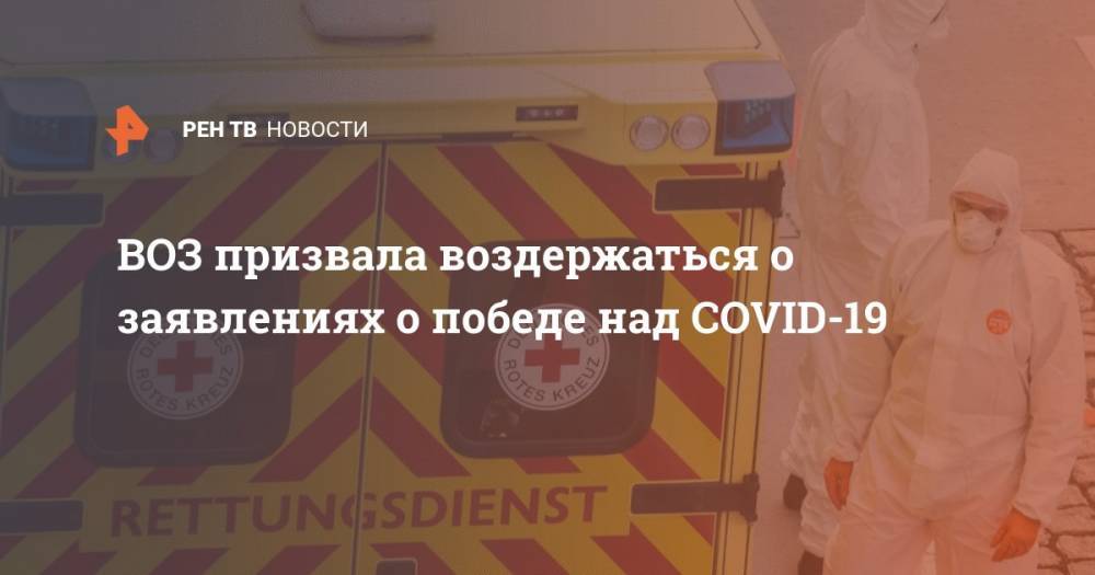 ВОЗ призвала воздержаться о заявлениях о победе над COVID-19 - ren.tv - Россия - Китай - США