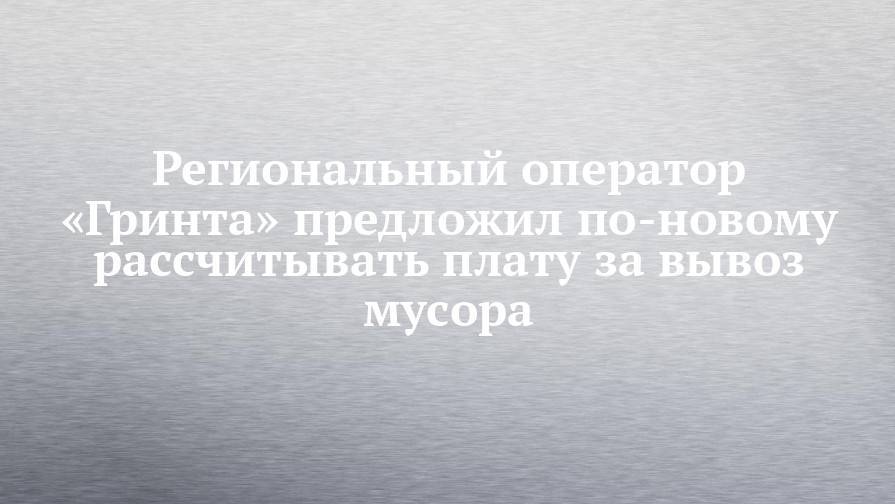 Региональный оператор «Гринта» предложил по-новому рассчитывать плату за вывоз мусора - chelny-izvest.ru - респ. Татарстан - Кировская обл. - Самарская обл.