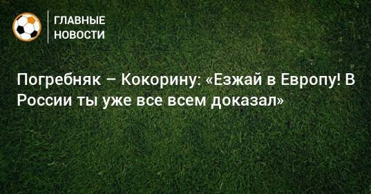 Александр Кокорин - Павел Погребняк - Погребняк – Кокорину: «Езжай в Европу! В России ты уже все всем доказал» - bombardir.ru - Россия - Сочи