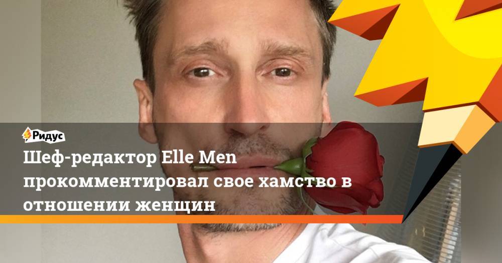 Шеф-редактор Elle Men прокомментировал свое хамство в отношении женщин - ridus.ru
