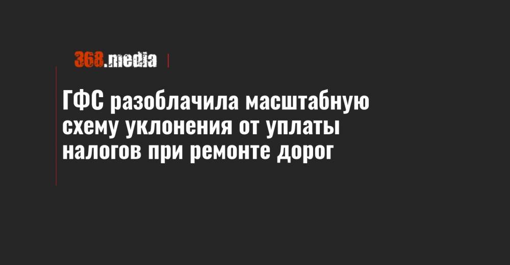ГФС разоблачила масштабную схему уклонения от уплаты налогов при ремонте дорог - 368.media - Украина