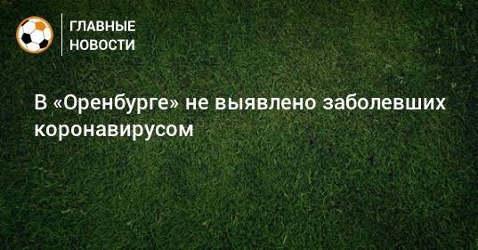 В «Оренбурге» не выявлено заболевших коронавирусом - bombardir.ru - Новосибирск - Оренбург