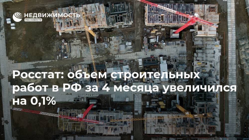 Росстат: объем строительных работ в РФ за 4 месяца увеличился на 0,1% - realty.ria.ru - Москва - Россия
