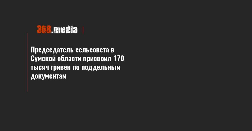Председатель сельсовета в Сумской области присвоил 170 тысяч гривен по поддельным документам - 368.media - Сумская обл.
